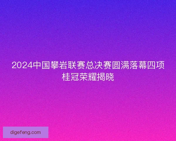 2024中国攀岩联赛总决赛圆满落幕四项桂冠荣耀揭晓