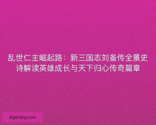 乱世仁主崛起路：新三国志刘备传全景史诗解读英雄成长与天下归心传奇篇章