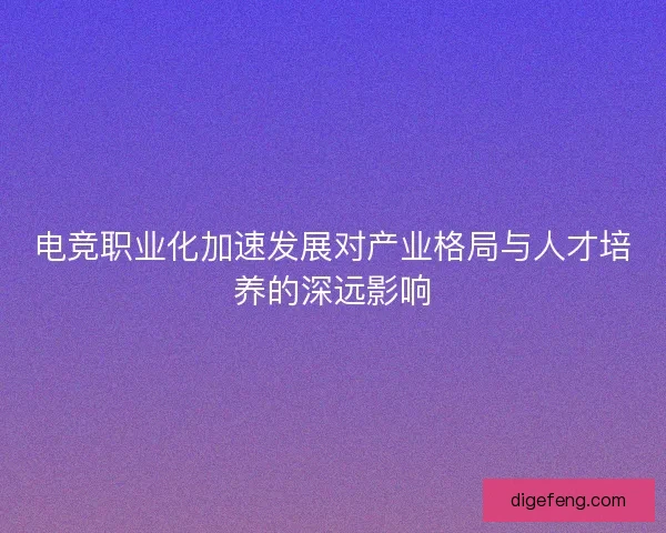 电竞职业化加速发展对产业格局与人才培养的深远影响