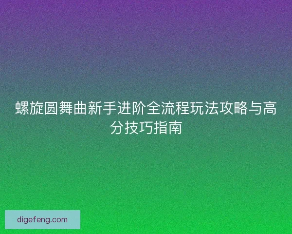 螺旋圆舞曲新手进阶全流程玩法攻略与高分技巧指南