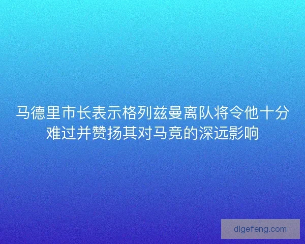 马德里市长表示格列兹曼离队将令他十分难过并赞扬其对马竞的深远影响